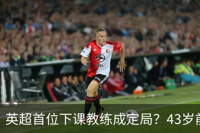 英超首位下课教练成定局？43岁前皇马少帅遭球员反水